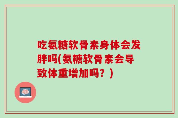 吃氨糖软骨素身体会发胖吗(氨糖软骨素会导致体重增加吗？)