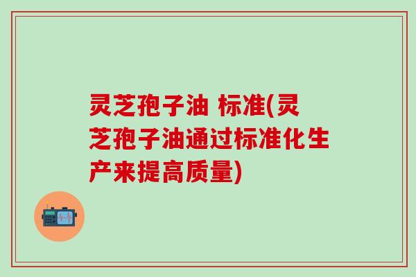 灵芝孢子油 标准(灵芝孢子油通过标准化生产来提高质量)