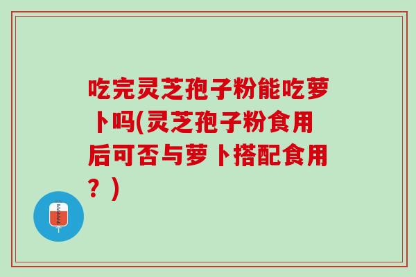 吃完灵芝孢子粉能吃萝卜吗(灵芝孢子粉食用后可否与萝卜搭配食用？)