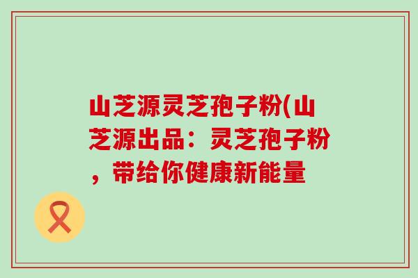 山芝源灵芝孢子粉(山芝源出品：灵芝孢子粉，带给你健康新能量