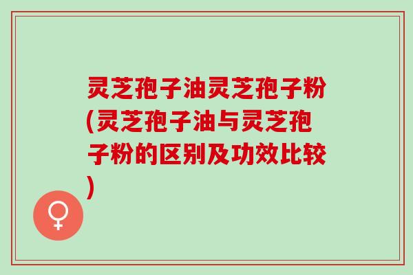 灵芝孢子油灵芝孢子粉(灵芝孢子油与灵芝孢子粉的区别及功效比较)