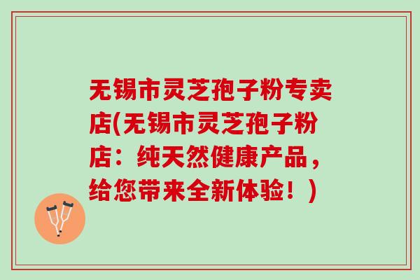 无锡市灵芝孢子粉专卖店(无锡市灵芝孢子粉店：纯天然健康产品，给您带来全新体验！)