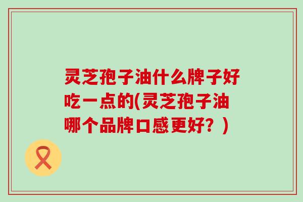 灵芝孢子油什么牌子好吃一点的(灵芝孢子油哪个品牌口感更好？)
