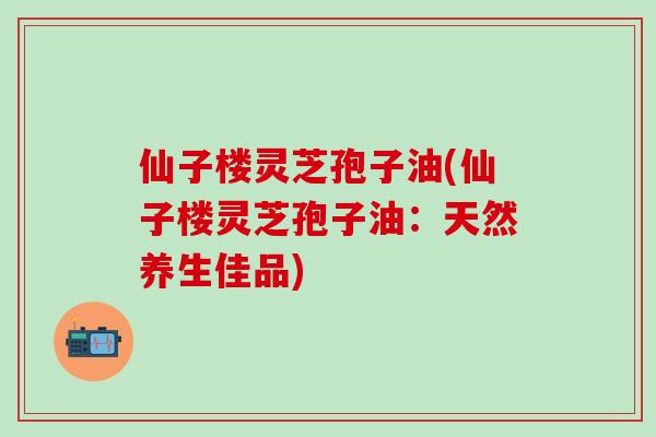 仙子楼灵芝孢子油(仙子楼灵芝孢子油：天然养生佳品)