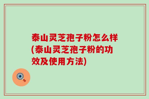 泰山灵芝孢子粉怎么样(泰山灵芝孢子粉的功效及使用方法)