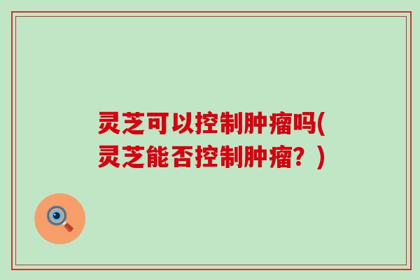 灵芝可以控制肿瘤吗(灵芝能否控制肿瘤？)