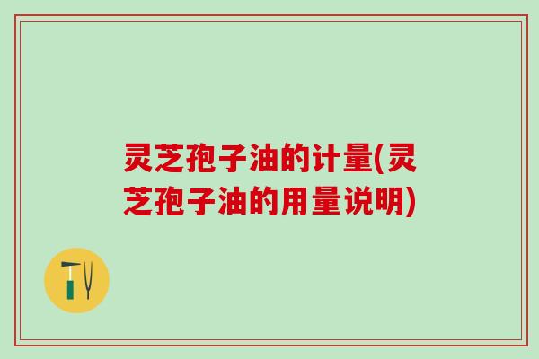 灵芝孢子油的计量(灵芝孢子油的用量说明)