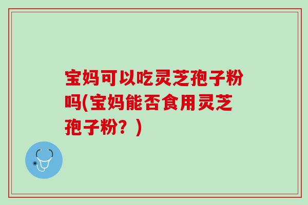 宝妈可以吃灵芝孢子粉吗(宝妈能否食用灵芝孢子粉？)