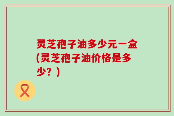 灵芝孢子油多少元一盒(灵芝孢子油价格是多少？)