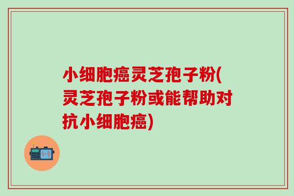 小细胞癌灵芝孢子粉(灵芝孢子粉或能帮助对抗小细胞癌)