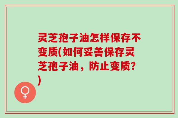 灵芝孢子油怎样保存不变质(如何妥善保存灵芝孢子油，防止变质？)