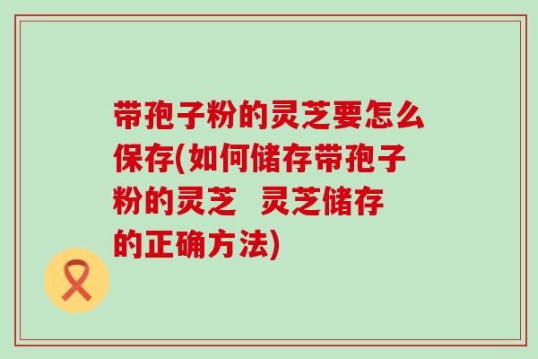 带孢子粉的灵芝要怎么保存(如何储存带孢子粉的灵芝  灵芝储存的正确方法)