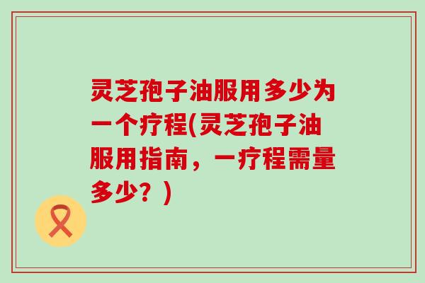 灵芝孢子油服用多少为一个疗程(灵芝孢子油服用指南，一疗程需量多少？)