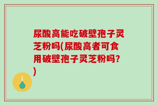 尿酸高能吃破壁孢子灵芝粉吗(尿酸高者可食用破壁孢子灵芝粉吗？)