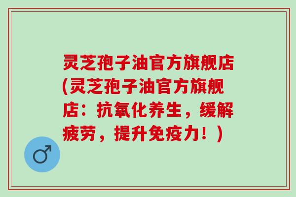灵芝孢子油官方旗舰店(灵芝孢子油官方旗舰店：抗氧化养生，缓解疲劳，提升免疫力！)
