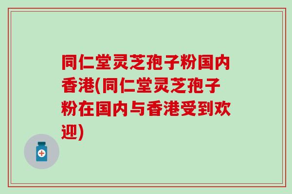 同仁堂灵芝孢子粉国内香港(同仁堂灵芝孢子粉在国内与香港受到欢迎) 同仁堂灵芝孢子粉国内香港(同仁堂灵芝孢子粉在国内与香港受到欢迎)
