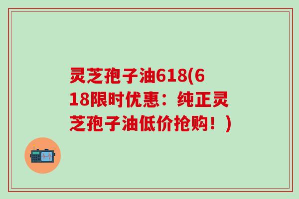 灵芝孢子油618(618限时优惠：纯正灵芝孢子油低价抢购！)