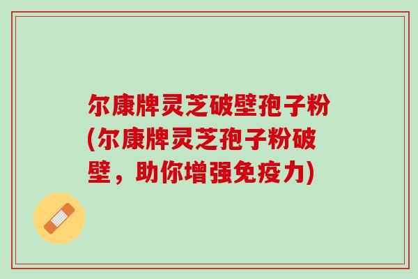 尔康牌灵芝破壁孢子粉(尔康牌灵芝孢子粉破壁，助你增强免疫力)