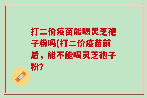 打二价疫苗能喝灵芝孢子粉吗(打二价疫苗前后，能不能喝灵芝孢子粉？