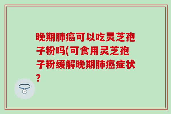 晚期肺癌可以吃灵芝孢子粉吗(可食用灵芝孢子粉缓解晚期肺癌症状？