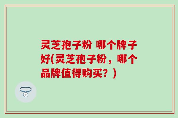 灵芝孢子粉 哪个牌子好(灵芝孢子粉，哪个品牌值得购买？)