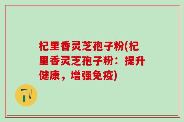 杞里香灵芝孢子粉(杞里香灵芝孢子粉：提升健康，增强免疫)