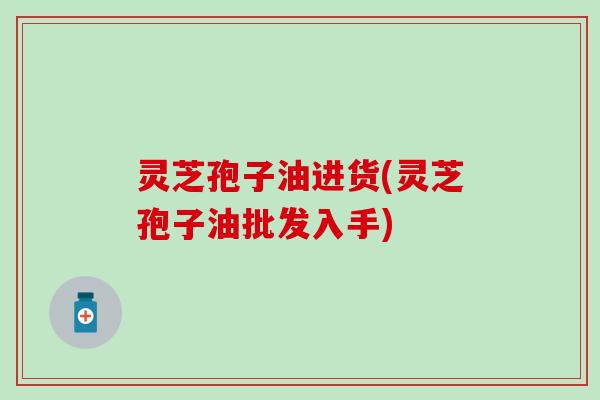 灵芝孢子油进货(灵芝孢子油批发入手)