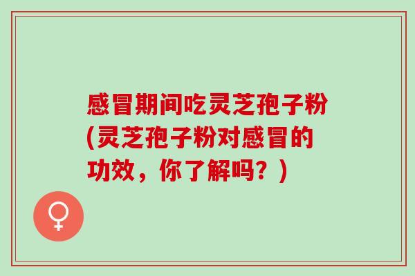感冒期间吃灵芝孢子粉(灵芝孢子粉对感冒的功效，你了解吗？)