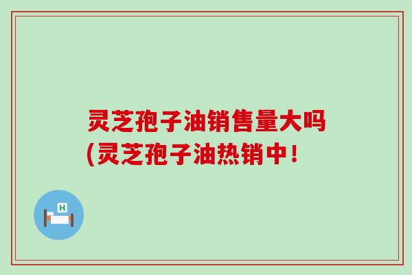 灵芝孢子油销售量大吗(灵芝孢子油热销中！
