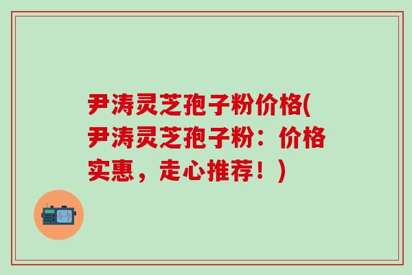 尹涛灵芝孢子粉价格(尹涛灵芝孢子粉：价格实惠，走心推荐！)