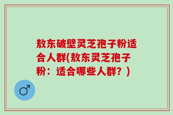 敖东破壁灵芝孢子粉适合人群(敖东灵芝孢子粉：适合哪些人群？)