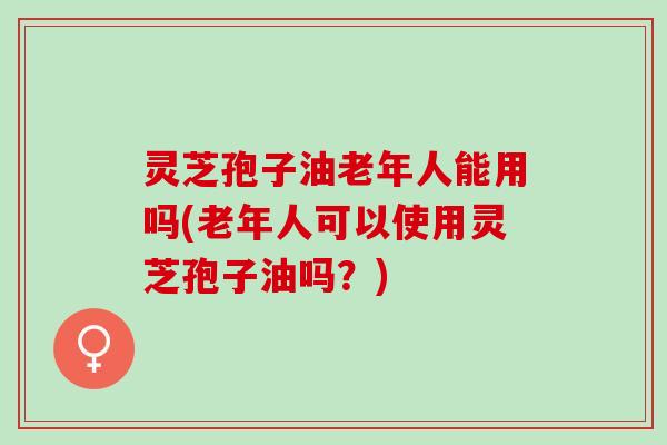 灵芝孢子油老年人能用吗(老年人可以使用灵芝孢子油吗？)
