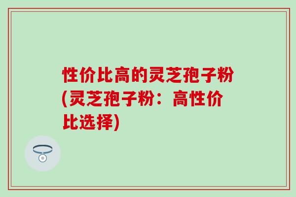 性价比高的灵芝孢子粉(灵芝孢子粉：高性价比选择)