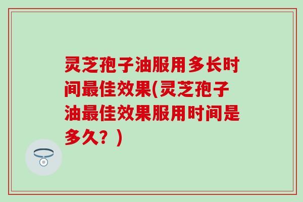 灵芝孢子油服用多长时间最佳效果(灵芝孢子油最佳效果服用时间是多久？)