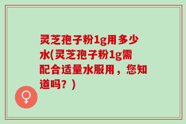 灵芝孢子粉1g用多少水(灵芝孢子粉1g需配合适量水服用，您知道吗？)