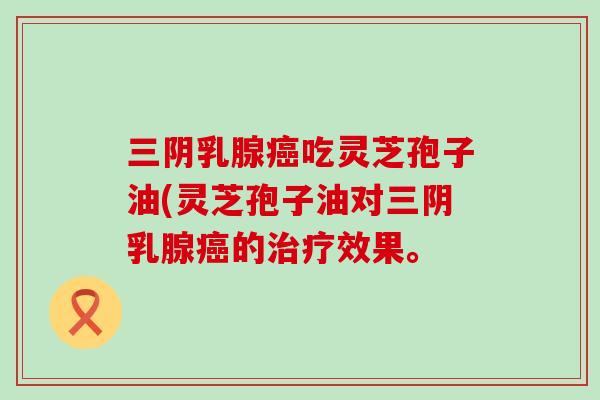 三阴乳腺癌吃灵芝孢子油(灵芝孢子油对三阴乳腺癌的治疗效果。