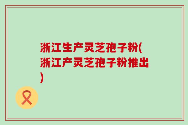 浙江生产灵芝孢子粉(浙江产灵芝孢子粉推出)