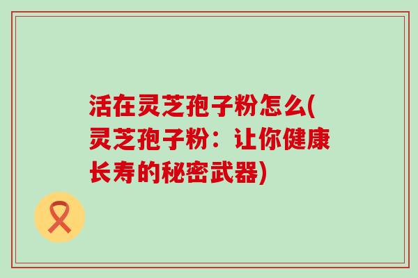活在灵芝孢子粉怎么(灵芝孢子粉:让你健康长寿的秘密武器) 活在灵芝孢子粉怎么(灵芝孢子粉:让你健康长寿的秘密武器)