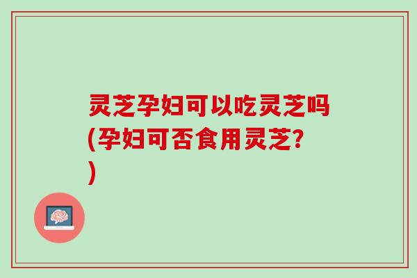 灵芝孕妇可以吃灵芝吗(孕妇可否食用灵芝？)