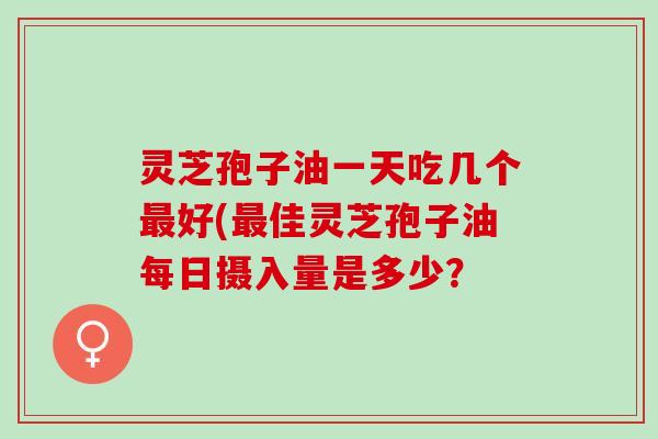 灵芝孢子油一天吃几个好(佳灵芝孢子油每日摄入量是多少? 灵芝孢子油一天吃几个好(佳灵芝孢子油每日摄入量是多少?
