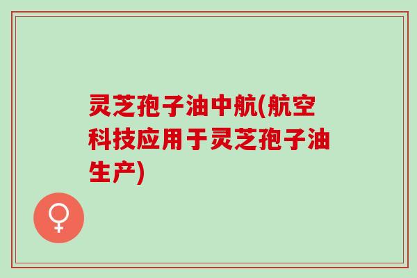 灵芝孢子油中航(航空科技应用于灵芝孢子油生产)