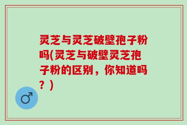 灵芝与灵芝破壁孢子粉吗(灵芝与破壁灵芝孢子粉的区别，你知道吗？)