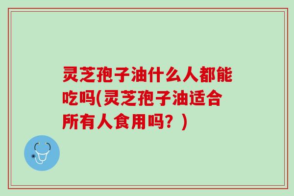 灵芝孢子油什么人都能吃吗(灵芝孢子油适合所有人食用吗？)