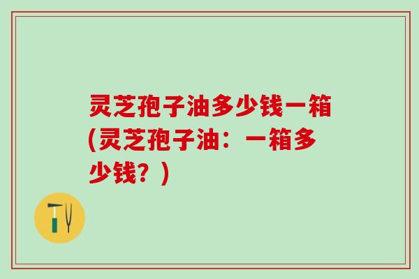 灵芝孢子油多少钱一箱(灵芝孢子油：一箱多少钱？)
