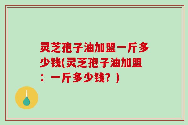 灵芝孢子油加盟一斤多少钱(灵芝孢子油加盟：一斤多少钱？)