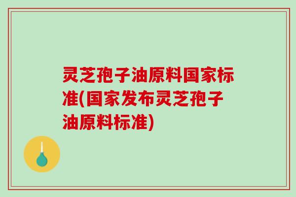 灵芝孢子油原料国家标准(国家发布灵芝孢子油原料标准) 灵芝孢子油原料国家标准(国家发布灵芝孢子油原料标准)