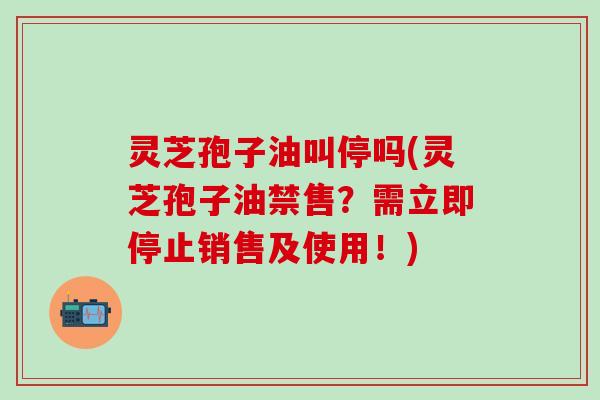 灵芝孢子油叫停吗(灵芝孢子油禁售？需立即停止销售及使用！)