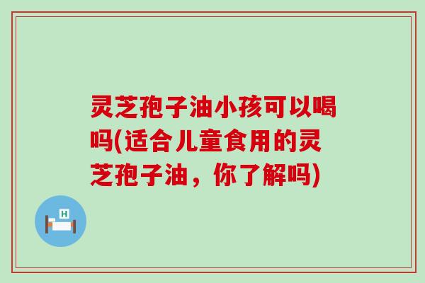 灵芝孢子油小孩可以喝吗(适合儿童食用的灵芝孢子油，你了解吗)