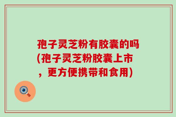 孢子灵芝粉有胶囊的吗(孢子灵芝粉胶囊上市，更方便携带和食用)