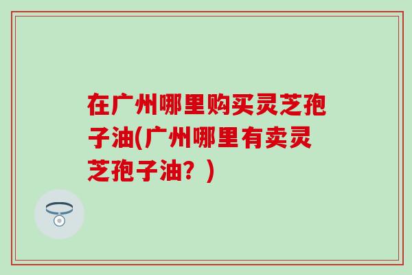 在广州哪里购买灵芝孢子油(广州哪里有卖灵芝孢子油？)